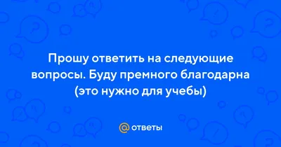 Ответы Mail.ru: Прошу ответить на следующие вопросы. Буду премного  благодарна (это нужно для учебы)